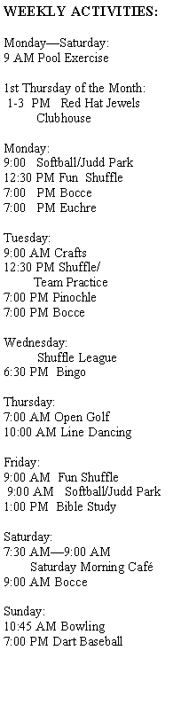 Text Box: WEEKLY ACTIVITIES:Monday�Saturday:9 AM Pool Exercise1st Thursday of the Month: 1-3  PM   Red Hat Jewels          ClubhouseMonday:9:00   Softball/Judd Park12:30 PM Fun  Shuffle7:00   PM Bocce7:00   PM Euchre
          Tuesday:9:00 AM Crafts12:30 PM Shuffle/         Team Practice7:00 PM Pinochle7:00 PM BocceWednesday:          Shuffle League6:30 PM  BingoThursday:7:00 AM Open Golf10:00 AM Line DancingFriday:9:00 AM  Fun Shuffle 9:00 AM   Softball/Judd Park1:00 PM  Bible StudySaturday:  7:30 AM�9:00 AM            Saturday Morning Caf�9:00 AM BocceSunday:10:45 AM Bowling7:00 PM Dart Baseball          